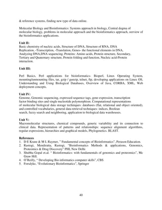 & reference systems, finding new type of data online.
Molecular Biology and Bioinformatics: Systems approach in biology, Central dogma of
molecular biology, problems in molecular approach and the bioinformatics approach, oerview of
the bioinformatics applications.
Unit II:
Basic chemistry of nucleic acids, Structure of DNA, Structure of RNA, DNA
Replication, -Transcription, -Translation, Genes- the functional elements in DNA,
Analyzing DNA,DNA sequencing. Proteins: Amino acids, Protein structure, Secondary,
Tertiary and Quaternary structure, Protein folding and function, Nucleic acid-Protein
interaction.
Unit III:
Perl Basics, Perl applications for bioinformatics- Bioperl, Linux Operating System,
mounting/unmounting files, tar, gzip / gunzip, telnet, ftp, developing applications on Linux OS,
Understanding and Using Biological Databases, Overview of Java, CORBA, XML, Web
deployment concepts.
Unit IV:
Genome, Genomic sequencing, expressed sequence tags, gene expression, transcription
factor binding sites and single nucleotide polymorphism. Computational representations
of molecular biological data storage techniques: databases (flat, relational and object oriented),
and controlled vocabularies, general data retrieval techniques: indices, Boolean
search, fuzzy search and neighboring, application to biological data warehouses.
Unit V:
Macromolecular structures, chemical compounds, generic variability and its connection to
clinical data. Representation of patterns and relationships: sequence alignment algorithms,
regular expressions, hierarchies and graphical models, Phylogenetics. BLAST.
References
1. D E Krane & M L Raymer, ” Fundamental concepts of Bioinformatics”, Perason Education.
2. Rastogi, Mendiratta, Rastogi, “Bioinformatics Methods & applications, Genomics,
Proteomics & Drug Discovery” PHI, New Delhi
3. Shubha Gopal et.al. “ Bioinformatics: with fundamentals of genomics and proteomics”, Mc
Graw Hill.
4. O’Reilly, “ Developing Bio informatics computer skills”, CBS
5. Forsdyke, “Evolutionary Bioinformatics”, Springer

40

 
