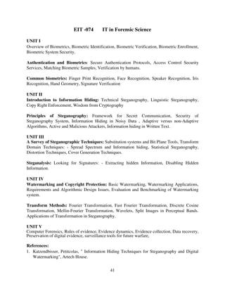 EIT -074

IT in Forensic Science

UNIT I
Overview of Biometrics, Biometric Identification, Biometric Verification, Biometric Enrollment,
Biometric System Security.
Authentication and Biometrics: Secure Authentication Protocols, Access Control Security
Services, Matching Biometric Samples, Verification by humans.
Common biometrics: Finger Print Recognition, Face Recognition, Speaker Recognition, Iris
Recognition, Hand Geometry, Signature Verification
UNIT II
Introduction to Information Hiding: Technical Steganography, Linguistic Steganography,
Copy Right Enforcement, Wisdom from Cryptography
Principles of Steganography: Framework for Secret Communication, Security of
Steganography System, Information Hiding in Noisy Data , Adaptive versus non-Adaptive
Algorithms, Active and Malicious Attackers, Information hiding in Written Text.
UNIT III
A Survey of Steganographic Techniques: Substitution systems and Bit Plane Tools, Transform
Domain Techniques: - Spread Spectrum and Information hiding, Statistical Steganography,
Distortion Techniques, Cover Generation Techniques.
Steganalysis: Looking for Signatures: - Extracting hidden Information, Disabling Hidden
Information.
UNIT IV
Watermarking and Copyright Protection: Basic Watermarking, Watermarking Applications,
Requirements and Algorithmic Design Issues, Evaluation and Benchmarking of Watermarking
system.
Transform Methods: Fourier Transformation, Fast Fourier Transformation, Discrete Cosine
Transformation, Mellin-Fourier Transformation, Wavelets, Split Images in Perceptual Bands.
Applications of Transformation in Steganography.
UNIT V
Computer Forensics, Rules of evidence, Evidence dynamics, Evidence collection, Data recovery,
Preservation of digital evidence, surveillance tools for future warfare,
References:
1. Katzendbisser, Petitcolas, " Information Hiding Techniques for Steganography and Digital
Watermarking", Artech House.
41

 