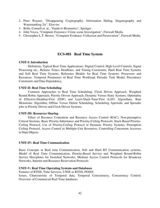 2. Peter Wayner, "Disappearing Cryptography: Information Hiding, Steganography and
Watermarking 2/e", Elsevier
3. Bolle, Connell et. al., "Guide to Biometrics", Springer
4. John Vecca, “Computer Forensics: Crime scene Investigation”, Firewall Media
5. Christopher L.T. Brown, “Computer Evidence: Collection and Preservation”, Firewall Media

ECS-081 Real Time System
UNIT-I: Introduction
Definition, Typical Real Time Applications: Digital Control, High Level Controls, Signal
Processing etc., Release Times, Deadlines, and Timing Constraints, Hard Real Time Systems
and Soft Real Time Systems, Reference Models for Real Time Systems: Processors and
Resources, Temporal Parameters of Real Time Workload, Periodic Task Model, Precedence
Constraints and Data Dependency.
UNIT-II: Real Time Scheduling
Common Approaches to Real Time Scheduling: Clock Driven Approach, Weighted
Round Robin Approach, Priority Driven Approach, Dynamic Versus Static Systems, Optimality
of Effective-Deadline-First (EDF) and Least-Slack-Time-First (LST) Algorithms, Rate
Monotonic Algorithm, Offline Versus Online Scheduling, Scheduling Aperiodic and Sporadic
jobs in Priority Driven and Clock Driven Systems.
UNIT-III: Resources Sharing
Effect of Resource Contention and Resource Access Control (RAC), Non-preemptive
Critical Sections, Basic Priority-Inheritance and Priority-Ceiling Protocols, Stack Based PriorityCeiling Protocol, Use of Priority-Ceiling Protocol in Dynamic Priority Systems, Preemption
Ceiling Protocol, Access Control in Multiple-Unit Resources, Controlling Concurrent Accesses
to Data Objects.
UNIT-IV: Real Time Communication
Basic Concepts in Real time Communication, Soft and Hard RT Communication systems,
Model of Real Time Communication, Priority-Based Service and Weighted Round-Robin
Service Disciplines for Switched Networks, Medium Access Control Protocols for Broadcast
Networks, Internet and Resource Reservation Protocols
UNIT-V: Real Time Operating Systems and Databases
Features of RTOS, Time Services, UNIX as RTOS, POSIX
Issues, Charecteristic of Temporal data, Temporal Consistencey, Concurrency Control,
Overview of Commercial Real Time databases

42

 