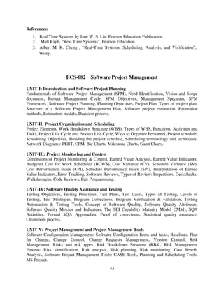 References:
1. Real Time Systems by Jane W. S. Liu, Pearson Education Publication.
2. Mall Rajib, “Real Time Systems”, Pearson Education
3. Albert M. K. Cheng , “Real-Time Systems: Scheduling, Analysis, and Verification”,
Wiley.

ECS-082 Software Project Management
UNIT-I: Introduction and Software Project Planning
Fundamentals of Software Project Management (SPM), Need Identification, Vision and Scope
document, Project Management Cycle, SPM Objectives, Management Spectrum, SPM
Framework, Software Project Planning, Planning Objectives, Project Plan, Types of project plan,
Structure of a Software Project Management Plan, Software project estimation, Estimation
methods, Estimation models, Decision process.
UNIT-II: Project Organization and Scheduling
Project Elements, Work Breakdown Structure (WBS), Types of WBS, Functions, Activities and
Tasks, Project Life Cycle and Product Life Cycle, Ways to Organize Personnel, Project schedule,
Scheduling Objectives, Building the project schedule, Scheduling terminology and techniques,
Network Diagrams: PERT, CPM, Bar Charts: Milestone Charts, Gantt Charts.
UNIT-III: Project Monitoring and Control
Dimensions of Project Monitoring & Control, Earned Value Analysis, Earned Value Indicators:
Budgeted Cost for Work Scheduled (BCWS), Cost Variance (CV), Schedule Variance (SV),
Cost Performance Index (CPI), Schedule Performance Index (SPI), Interpretation of Earned
Value Indicators, Error Tracking, Software Reviews, Types of Review: Inspections, Deskchecks,
Walkthroughs, Code Reviews, Pair Programming.
UNIT-IV: Software Quality Assurance and Testing
Testing Objectives, Testing Principles, Test Plans, Test Cases, Types of Testing, Levels of
Testing, Test Strategies, Program Correctness, Program Verification & validation, Testing
Automation & Testing Tools, Concept of Software Quality, Software Quality Attributes,
Software Quality Metrics and Indicators, The SEI Capability Maturity Model CMM), SQA
Activities, Formal SQA Approaches: Proof of correctness, Statistical quality assurance,
Cleanroom process.
UNIT-V: Project Management and Project Management Tools
Software Configuration Management: Software Configuration Items and tasks, Baselines, Plan
for Change, Change Control, Change Requests Management, Version Control, Risk
Management: Risks and risk types, Risk Breakdown Structure (RBS), Risk Management
Process: Risk identification, Risk analysis, Risk planning, Risk monitoring, Cost Benefit
Analysis, Software Project Management Tools: CASE Tools, Planning and Scheduling Tools,
MS-Project.
43

 