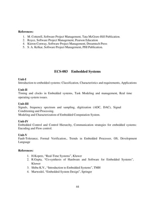References:
1.
2.
4.
5.

M. Cotterell, Software Project Management, Tata McGraw-Hill Publication.
Royce, Software Project Management, Pearson Education
Kieron Conway, Software Project Management, Dreamtech Press
S. A. Kelkar, Software Project Management, PHI Publication.

ECS-083 Embedded Systems
Unit-I
Introduction to embedded systems: Classification, Characteristics and requirements, Applications
Unit-II
Timing and clocks in Embedded systems, Task Modeling and management, Real time
operating system issues.
Unit-III
Signals, frequency spectrum and sampling, digitization (ADC, DAC), Signal
Conditioning and Processing.
Modeling and Characterization of Embedded Computation System.
Unit-IV
Embedded Control and Control Hierarchy, Communication strategies for embedded systems:
Encoding and Flow control.
Unit-V
Fault-Tolerance, Formal Verification., Trends in Embedded Processor, OS, Development
Language
References:
1. H.Kopetz, “Real-Time Systems”, Kluwer
2. R.Gupta, “Co-synthesis of Hardware and Software for Embedded Systems”,
Kluwer
3. Shibu K.V., “Introduction to Embedded Systems”, TMH
4. Marwedel, “Embedded System Design”, Springer

44

 
