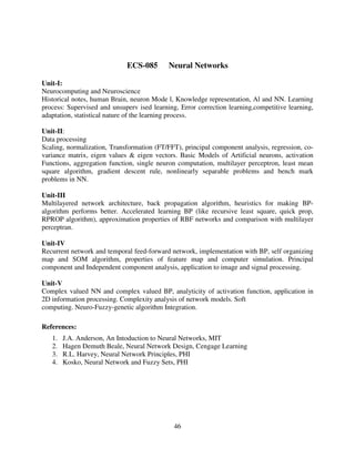 ECS-085

Neural Networks

Unit-I:
Neurocomputing and Neuroscience
Historical notes, human Brain, neuron Mode l, Knowledge representation, Al and NN. Learning
process: Supervised and unsuperv ised learning, Error correction learning,competitive learning,
adaptation, statistical nature of the learning process.
Unit-II:
Data processing
Scaling, normalization, Transformation (FT/FFT), principal component analysis, regression, covariance matrix, eigen values & eigen vectors. Basic Models of Artificial neurons, activation
Functions, aggregation function, single neuron computation, multilayer perceptron, least mean
square algorithm, gradient descent rule, nonlinearly separable problems and bench mark
problems in NN.
Unit-III
Multilayered network architecture, back propagation algorithm, heuristics for making BPalgorithm performs better. Accelerated learning BP (like recursive least square, quick prop,
RPROP algorithm), approximation properties of RBF networks and comparison with multilayer
perceptran.
Unit-IV
Recurrent network and temporal feed-forward network, implementation with BP, self organizing
map and SOM algorithm, properties of feature map and computer simulation. Principal
component and Independent component analysis, application to image and signal processing.
Unit-V
Complex valued NN and complex valued BP, analyticity of activation function, application in
2D information processing. Complexity analysis of network models. Soft
computing. Neuro-Fuzzy-genetic algorithm Integration.
References:
1.
2.
3.
4.

J.A. Anderson, An Intoduction to Neural Networks, MIT
Hagen Demuth Beale, Neural Network Design, Cengage Learning
R.L. Harvey, Neural Network Principles, PHI
Kosko, Neural Network and Fuzzy Sets, PHI

46

 