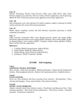 Unit - II
Wireless Networking, Wireless LAN Overview: MAC issues, IEEE 802.11, Blue Tooth,
Wireless multiple access protocols, TCP over wireless, Wireless applications, data broadcasting,
Mobile IP, WAP: Architecture, protocol stack, application environment, applications.
Unit – III
Data management issues, data replication for mobile computers, adaptive clustering for mobile
wireless networks, File system, Disconnected operations.
Unit - IV
Mobile Agents computing, security and fault tolerance, transaction processing in mobile
computing environment.
Unit – V
Adhoc networks, localization, MAC issues, Routing protocols, global state routing (GSR),
Destination sequenced distance vector routing (DSDV), Dynamic source routing (DSR), Ad Hoc
on demand distance vector routing (AODV), Temporary ordered routing algorithm (TORA),
QoS in Ad Hoc Networks, applications.
References:
1.
2.
3.
4.

J. Schiller, Mobile Communications, Addison Wesley.
Charles Perkins, Mobile IP, Addison Wesley.
Charles Perkins, Ad hoc Networks, Addison Wesley.
Upadhyaya, “Mobile Computing”, Springer

ECS-088

Soft Computing

Unit-I:
ARTIFICIAL NEURAL NETWORKS
Basic concepts - Single layer perception - Multilayer Perception - Supervised and Unsupervised
learning – Back propagation networks - Kohnen's self organizing networks - Hopfield network.
Unit-II:
FUZZY SYSTEMS
Fuzzy sets, Fuzzy Relations and Fuzzy reasoning, Fuzzy functions - Decomposition - Fuzzy
automata and languages - Fuzzy control methods - Fuzzy decision making.
Unit-III:
NEURO - FUZZY MODELING
Adaptive networks based Fuzzy interface systems - Classification and Regression Trees - Data
clustering algorithms - Rule based structure identification - Neuro-Fuzzy controls - Simulated
annealing – Evolutionary computation.

48

 