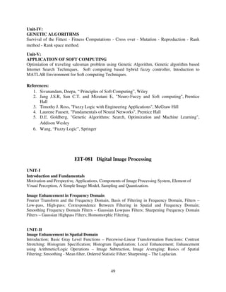 Unit-IV:
GENETIC ALGORITHMS
Survival of the Fittest - Fitness Computations - Cross over - Mutation - Reproduction - Rank
method - Rank space method.
Unit-V:
APPLICATION OF SOFT COMPUTING
Optimiation of traveling salesman problem using Genetic Algorithm, Genetic algorithm based
Internet Search Techniques, Soft computing based hybrid fuzzy controller, Intoduction to
MATLAB Environment for Soft computing Techniques.
References:
1. Sivanandam, Deepa, “ Principles of Soft Computing”, Wiley
2. Jang J.S.R, Sun C.T. and Mizutani E, "Neuro-Fuzzy and Soft computing", Prentice
Hall
3. Timothy J. Ross, "Fuzzy Logic with Engineering Applications", McGraw Hill
4. Laurene Fausett, "Fundamentals of Neural Networks", Prentice Hall
5. D.E. Goldberg, "Genetic Algorithms: Search, Optimization and Machine Learning",
Addison Wesley
6. Wang, “Fuzzy Logic”, Springer

EIT-081 Digital Image Processing
UNIT-I
Introduction and Fundamentals
Motivation and Perspective, Applications, Components of Image Processing System, Element of
Visual Perception, A Simple Image Model, Sampling and Quantization.
Image Enhancement in Frequency Domain
Fourier Transform and the Frequency Domain, Basis of Filtering in Frequency Domain, Filters –
Low-pass, High-pass; Correspondence Between Filtering in Spatial and Frequency Domain;
Smoothing Frequency Domain Filters – Gaussian Lowpass Filters; Sharpening Frequency Domain
Filters – Gaussian Highpass Filters; Homomorphic Filtering.

UNIT-II
Image Enhancement in Spatial Domain
Introduction; Basic Gray Level Functions – Piecewise-Linear Transformation Functions: Contrast
Stretching; Histogram Specification; Histogram Equalization; Local Enhancement; Enhancement
using Arithmetic/Logic Operations – Image Subtraction, Image Averaging; Basics of Spatial
Filtering; Smoothing - Mean filter, Ordered Statistic Filter; Sharpening – The Laplacian.

49

 