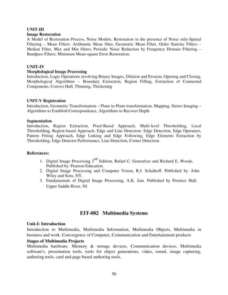 UNIT-III
Image Restoration
A Model of Restoration Process, Noise Models, Restoration in the presence of Noise only-Spatial
Filtering – Mean Filters: Arithmetic Mean filter, Geometric Mean Filter, Order Statistic Filters –
Median Filter, Max and Min filters; Periodic Noise Reduction by Frequency Domain Filtering –
Bandpass Filters; Minimum Mean-square Error Restoration.

UNIT-IV
Morphological Image Processing
Introduction, Logic Operations involving Binary Images, Dilation and Erosion, Opening and Closing,
Morphological Algorithms – Boundary Extraction, Region Filling, Extraction of Connected
Components, Convex Hull, Thinning, Thickening
UNIT-V Registration
Introduction, Geometric Transformation – Plane to Plane transformation, Mapping, Stereo Imaging –
Algorithms to Establish Correspondence, Algorithms to Recover Depth
Segmentation
Introduction, Region Extraction, Pixel-Based Approach, Multi-level Thresholding, Local
Thresholding, Region-based Approach, Edge and Line Detection: Edge Detection, Edge Operators,
Pattern Fitting Approach, Edge Linking and Edge Following, Edge Elements Extraction by
Thresholding, Edge Detector Performance, Line Detection, Corner Detection.

References:
nd

1. Digital Image Processing 2 Edition, Rafael C. Gonzalvez and Richard E. Woods.
Published by: Pearson Education.
2. Digital Image Processing and Computer Vision, R.J. Schalkoff. Published by: John
Wiley and Sons, NY.
3. Fundamentals of Digital Image Processing, A.K. Jain. Published by Prentice Hall,
Upper Saddle River, NJ.

EIT-082 Multimedia Systems
Unit-I: Introduction
Introduction to Multimedia, Multimedia Information, Multimedia Objects, Multimedia in
business and work. Convergence of Computer, Communication and Entertainment products
Stages of Multimedia Projects
Multimedia hardware, Memory & storage devices, Communication devices, Multimedia
software's, presentation tools, tools for object generations, video, sound, image capturing,
authoring tools, card and page based authoring tools.

50

 