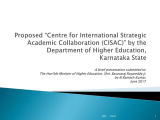 A brief presentation submitted to:
The Hon’ble Minister of Higher Education, Shri. Basavaraj Rayareddy ji.
by N.Ramesh Kumar,
June 2017
NRK CISAC 1
 