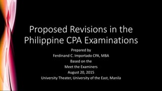 Proposed Revisions in the
Philippine CPA Examinations
Prepared by
Ferdinand C. Importado CPA, MBA
Based on the
Meet the Examiners
August 20, 2015
University Theater, University of the East, Manila
 