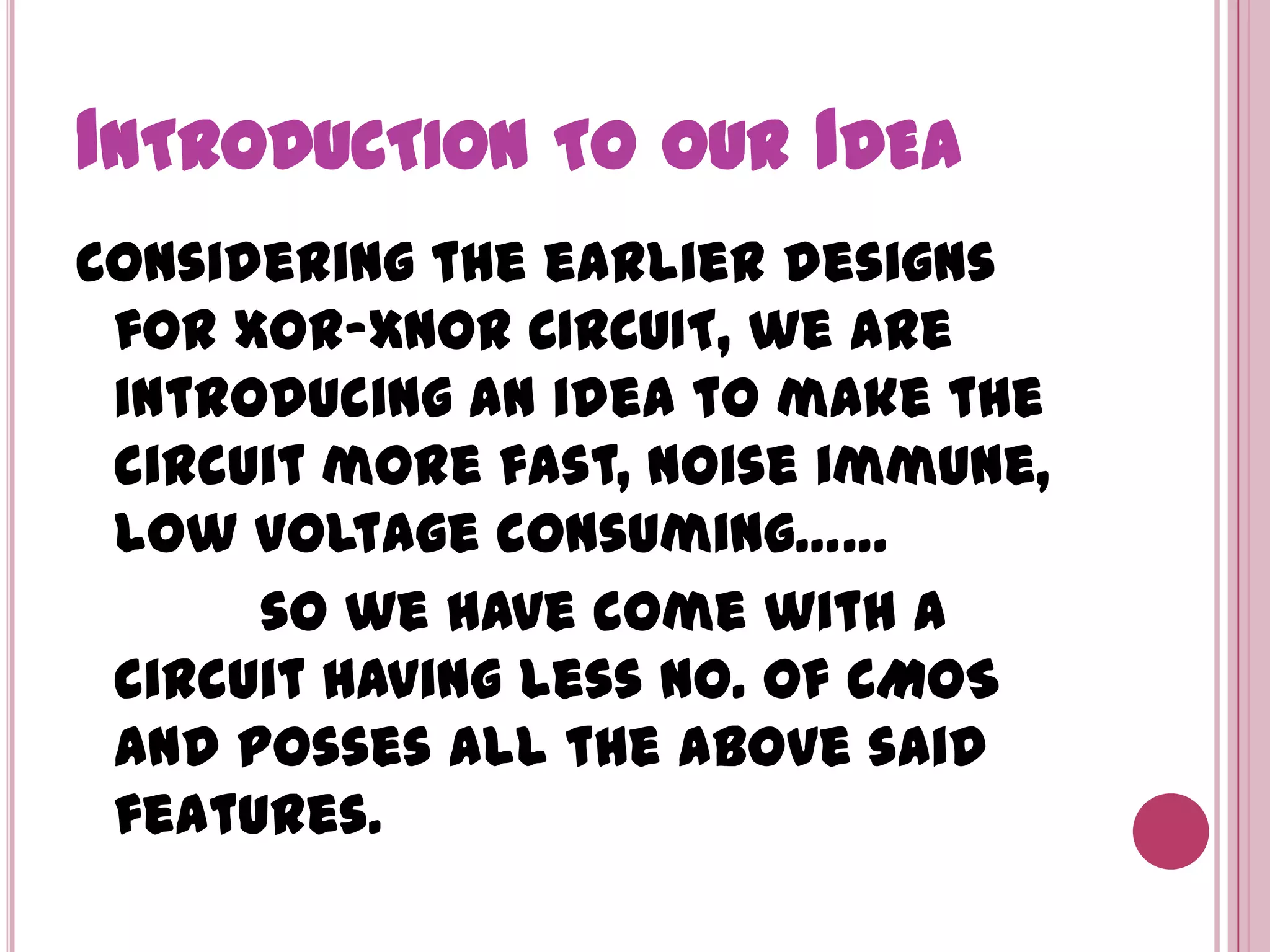 Introduction to our Idea Considering the earlier designs for XOR-XNOR CIRCUIT, we are introducing an idea to make the circuit more fast, noise immune, low voltage consuming……           so we have come with a circuit having less no. of CMOS and posses all the above said features.