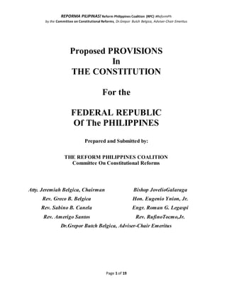 REPORMA PILIPINAS! Reform Philippines Coalition (RPC) #ReformPh
by the Committee on Constitutional Reforms, Dr.Grepor Butch Belgica, Adviser-Chair Emeritus
Page 1 of 19
Proposed PROVISIONS
In
THE CONSTITUTION
For the
FEDERAL REPUBLIC
Of The PHILIPPINES
Prepared and Submitted by:
THE REFORM PHILIPPINES COALITION
Committee On Constitutional Reforms
Atty. Jeremiah Belgica, Chairman
Rev. Greco B. Belgica
Rev. Sabino B. Canela
Rev. Amerigo Santos
Bishop JovelioGalaraga
Hon. Eugenio Ynion, Jr.
Engr. Roman G. Legaspi
Rev. RufinoTocmo,Jr.
Dr.Grepor Butch Belgica, Adviser-Chair Emeritus
 