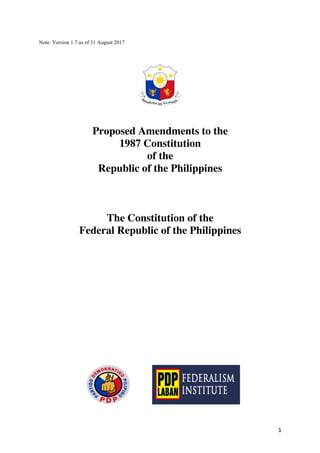 1	
Note: Version 1.7 as of 31 August 2017
Proposed Amendments to the
1987 Constitution
of the
Republic of the Philippines
The Constitution of the
Federal Republic of the Philippines
	
 