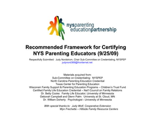 Recommended Framework for Certifying NYS Parenting Educators (9/25/09) Respectfully Submitted:  Judy Nordstrom, Chair Sub-Committee on Credentialing, NYSPEP [email_address]   Materials acquired from: Sub-Committee on Credentialing:  NYSPEP North Carolina Parenting Education Credential Texas Center for Parenting Education Wisconsin Family Support & Parenting Education Programs – Children’s Trust Fund Certified Family Life Education Credential – Nat’l Council on Family Relations Dr. Betty Cooke:  Family Life Educator; University of Minnesota Deborah Campbell and Glenn Palm:  University at St. Cloud, MN Dr. William Doherty:  Psychologist - University of Minnesota With special thanks to:  Judy Wolf, Cooperative Extension Wyn Frechette – Hillside Family Resource Centers 