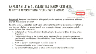 APPLICABILITY: SUBSTANTIAL HARM CRITERIA
ABILITY TO ADVERSELY IMPACT PUBLIC WATER SYSTEMS
Proposed: Require coordination with public water systems to determine whether
any of the criteria are met.
Facility owner/operator must work with water facility to determine whether a
worst-case discharge would result in a concentration at downstream public
water intake that results in:
1. Violation of any National Primary Drinking Water Standard or State Drinking Water
Regulation.
2. Compromised ability of the drinking water treatment facility to produce water that
complies with any National Primary Drinking Water Standard or State Drinking Water
Regulation.
3. A risk of adverse health impacts in people exposed.
4. Contaminated public water system infrastructure.
5. Impairment of the taste, odor, or other aesthetic characteristic of the water.
11
 
