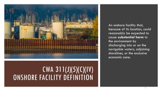 CWA 311(J)(5)(C)(IV)
ONSHORE FACILITY DEFINITION
An onshore facility that,
because of its location, could
reasonably be expected to
cause substantial harm to
the environment by
discharging into or on the
navigable waters, adjoining
shorelines, or the exclusive
economic zone.
4
 