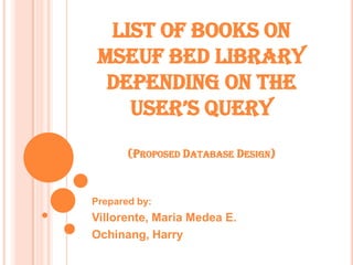 LIST OF BOOKS ON
 MSEUF BED LIBRARY
  DEPENDING ON THE
    USER’S QUERY
       (PROPOSED DATABASE DESIGN)



Prepared by:
Villorente, Maria Medea E.
Ochinang, Harry
 