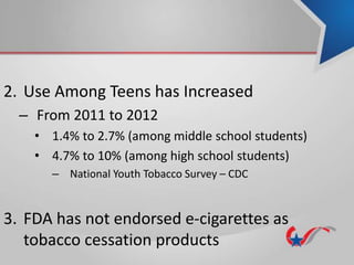 2. Use Among Teens has Increased
– From 2011 to 2012
• 1.4% to 2.7% (among middle school students)
• 4.7% to 10% (among high school students)
– National Youth Tobacco Survey – CDC
3. FDA has not endorsed e-cigarettes as
tobacco cessation products