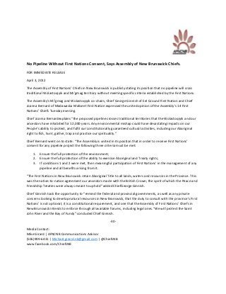 No Pipeline Without First Nations Consent, Says Assembly of New Brunswick Chiefs.
FOR IMMEDIATE RELEASE

April 3, 2012

The Assembly of First Nations’ Chiefs in New Brunswick is publicly stating its position that no pipeline will cross
traditional Wolastoqiyik and Mi’gmag territory without meeting specific criteria established by the First Nations.

The Assembly’s Mi’gmag and Wolastoqiyik co-chairs, Chief George Ginnish of Eel Ground First Nation and Chief
Joanna Bernard of Madawaska Maliseet First Nation expressed the united opinion of the Assembly’s 14 First
Nations’ Chiefs Tuesday evening.

Chief Joanna Bernardexplains “the proposed pipeline crosses traditional territories that the Wolastoqiyik and our
ancestors have inhabited for 12,000 years. Any environmental mishap could have devastating impacts on our
People’s ability to protect, and fulfil our constitutionally guaranteed cultural activities, including our Aboriginal
right to fish, hunt, gather, trap and practice our spirituality.”

Chief Bernard went on to state: “The Assembly is united in its position that in order to receive First Nations’
consent for any pipeline project the following three criteria must be met:

    1.   Ensure the full protection of the environment;
    2.   Ensure the full protection of the ability to exercise Aboriginal and Treaty rights;
    3.   If conditions 1 and 2 were met, then meaningful participation of First Nations’ in the management of any
         pipeline and all benefits arising from it.

“The First Nations in New Brunswick retain Aboriginal Title to all lands, waters and resources in the Province. This
was the nation-to-nation agreement our ancestors made with the British Crown; the spirit of which the Peace and
Friendship Treaties were always meant to uphold” added ChiefGeorge Ginnish.

Chief Ginnish took the opportunity to “remind the federal and provincial governments, as well as any private
concerns looking to develop natural resources in New Brunswick, that the duty to consult with the province’s First
Nations’ is not optional; it is a constitutional requirement, and one that the Assembly of First Nations’ Chiefs in
New Brunswick intends to enforce through all available forums, including legal ones.“We will protect the Saint
John River and the Bay of Fundy” concluded Chief Ginnish.

                                                         -30-

Media Contact:
Mike Girard | AFNCNB Communications Advisor
(506)999-6431 | Michael.girard.nb@gmail.com | @ChiefsNB
www.facebook.com/ChiefsNB
 