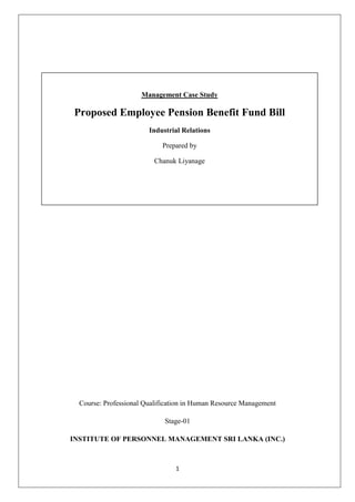 Management Case StudyProposed Employee Pension Benefit Fund Bill Industrial RelationsPrepared byChanuk Liyanage<br />Course: Professional Qualification in Human Resource Management<br />Stage-01<br />INSTITUTE OF PERSONNEL MANAGEMENT SRI LANKA (INC.)<br />Page of Content<br />,[object Object]