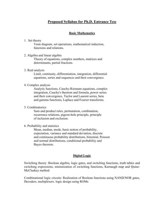 Proposed Syllabus for Ph.D. Entrance Test

                                     Basic Mathematics

1. Set theory
        Venn diagram, set operations, mathematical induction,
        functions and relations.

2. Algebra and linear algebra
       Theory of equations, complex numbers, matrices and
       determinants, partial fractions.

3. Real analysis
        Limit, continuity, differentiation, integration, differential
        equations, series and sequences and their convergence.

4. Complex analysis
      Analytic functions, Cauchy-Riemann equations, complex
      integration, Cauchy's theorem and formula, power series
      and their convergence, Taylor and Laurent series, beta
      and gamma functions, Laplace and Fourier transforms.

5. Combinatorics
      Sum and product rules, permutation, combination,
      recurrence relations, pigeon-hole principle, principle
      of inclusion and exclusion.

6. Probability and statistics
       Mean, median, mode, basic notion of probability,
       expectation, variance and standard deviation, discrete
       and continuous probability distributions, binomial, Poisson
       and normal distributions, conditional probability and
       Bayes theorem.


                                        Digital Logic

Switching theory: Boolean algebra, logic gates, and switching functions, truth tables and
switching expressions, minimization of switching functions, Karnaugh map and Quine-
McCluskey method

Combinational logic circuits: Realization of Boolean functions using NAND/NOR gates,
Decoders, multiplexers. logic design using ROMs
 