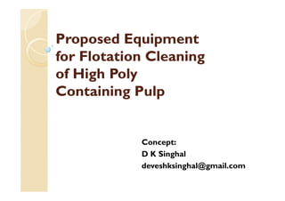 Proposed EquipmentProposed Equipment
for Flotation Cleaningfor Flotation Cleaning
of High Polyof High Poly
Containing PulpContaining Pulp
Concept:
D K Singhal
deveshksinghal@gmail.com
 