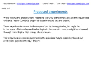 Proposed experiments
While writing the presentations regarding the GRID extra dimensions and the Quantized
Universe Theory (QUT),we proposed experiments to test the theory.
These experiments are not in the scope of our technology today ,but might be
in the scope of later advanced technologies in the years to come or might be observed
through cosmological high energy phenomena's.
The following presentation summarizes the proposed future experiments and our
predictions based on the QUT theory.
Yoav Weinstein – yoavw@dir-technologies.com ; Gabriel Sinbar ; Eran Sinbar – erans@dir-technologies.com
April 6, 2015
 