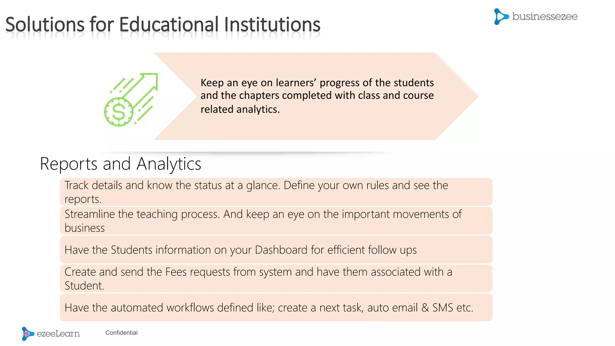 Confidential
Keep an eye on learners’ progress of the students
and the chapters completed with class and course
related analytics.
Track details and know the status at a glance. Define your own rules and see the
reports.
Streamline the teaching process. And keep an eye on the important movements of
business
Have the Students information on your Dashboard for efficient follow ups
Create and send the Fees requests from system and have them associated with a
Student.
Have the automated workflows defined like; create a next task, auto email & SMS etc.
Reports and Analytics
Solutions for Educational Institutions
 