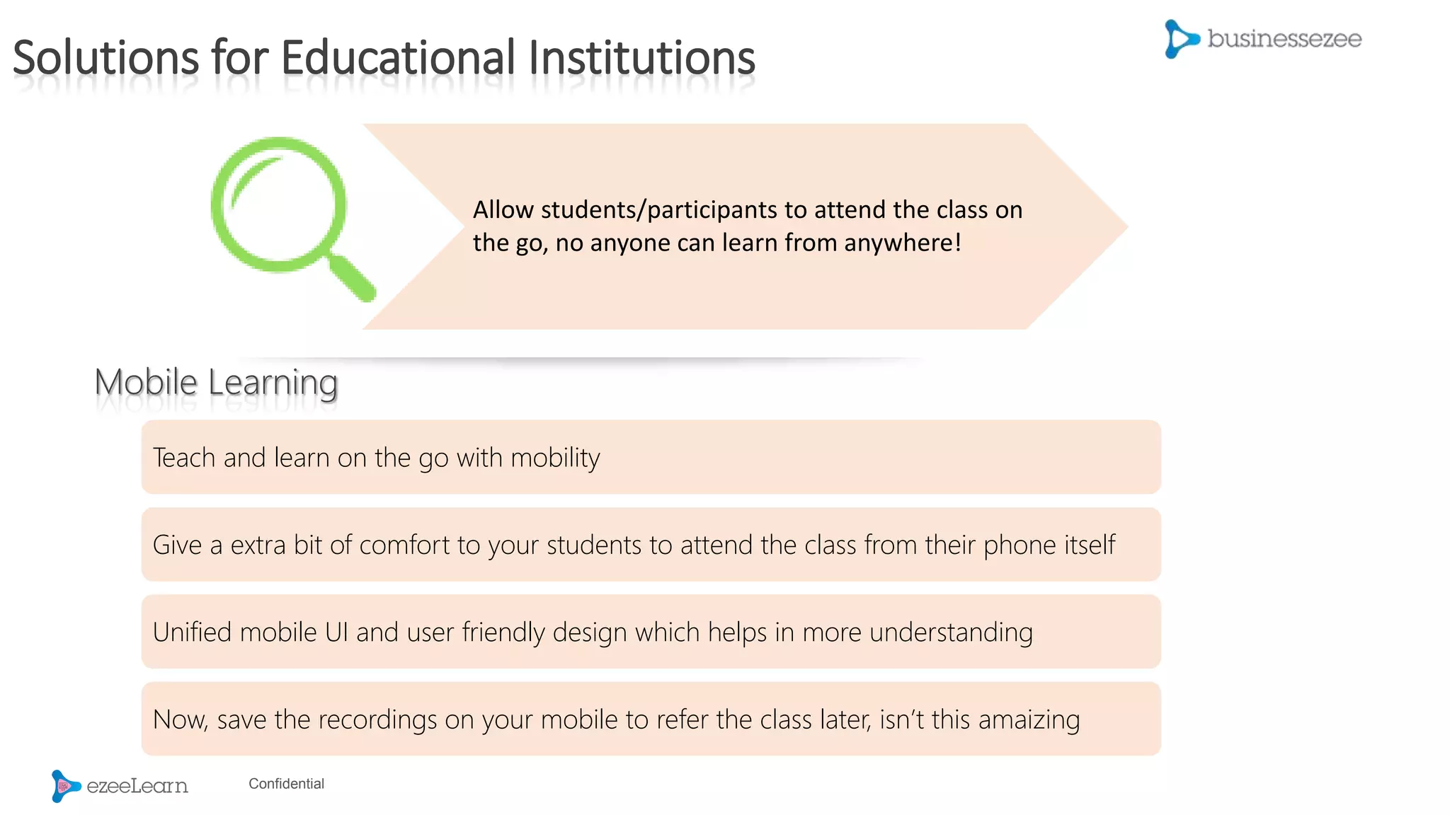 Confidential
Allow students/participants to attend the class on
the go, no anyone can learn from anywhere!
Teach and learn on the go with mobility
Give a extra bit of comfort to your students to attend the class from their phone itself
Unified mobile UI and user friendly design which helps in more understanding
Now, save the recordings on your mobile to refer the class later, isn’t this amaizing
Mobile Learning
Solutions for Educational Institutions
 