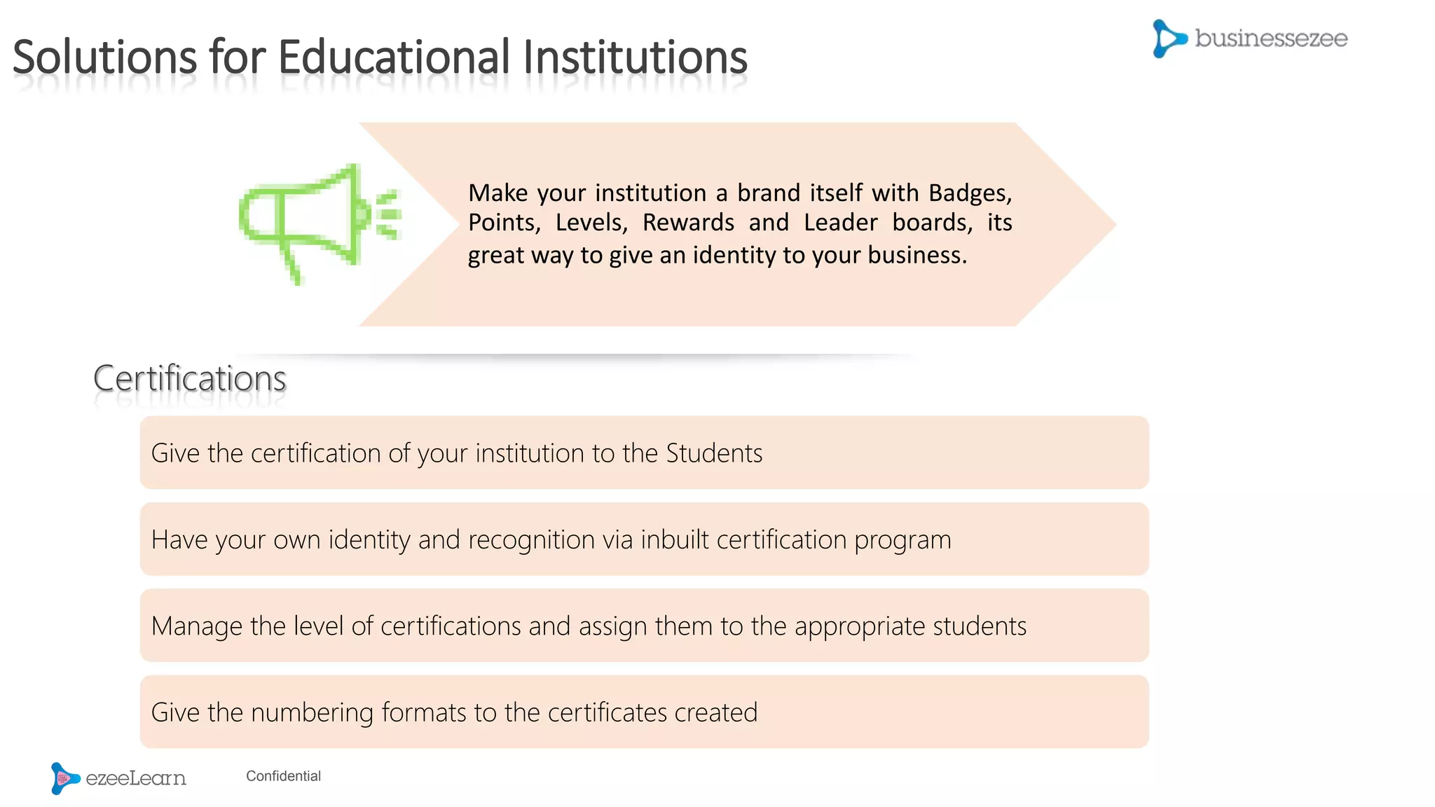 Confidential
Make your institution a brand itself with Badges,
Points, Levels, Rewards and Leader boards, its
great way to give an identity to your business.
Give the certification of your institution to the Students
Have your own identity and recognition via inbuilt certification program
Manage the level of certifications and assign them to the appropriate students
Give the numbering formats to the certificates created
Certifications
Solutions for Educational Institutions
 
