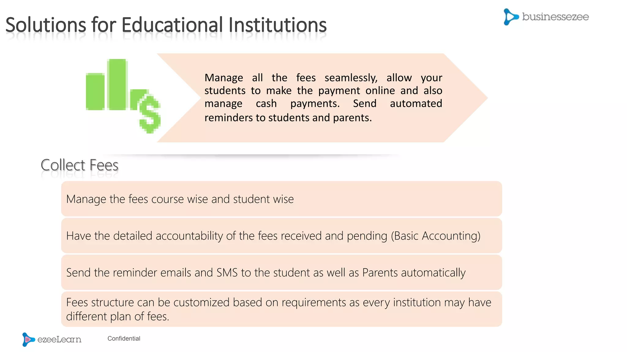 Confidential
Manage all the fees seamlessly, allow your
students to make the payment online and also
manage cash payments. Send automated
reminders to students and parents.
Manage the fees course wise and student wise
Have the detailed accountability of the fees received and pending (Basic Accounting)
Send the reminder emails and SMS to the student as well as Parents automatically
Fees structure can be customized based on requirements as every institution may have
different plan of fees.
Collect Fees
Solutions for Educational Institutions
 