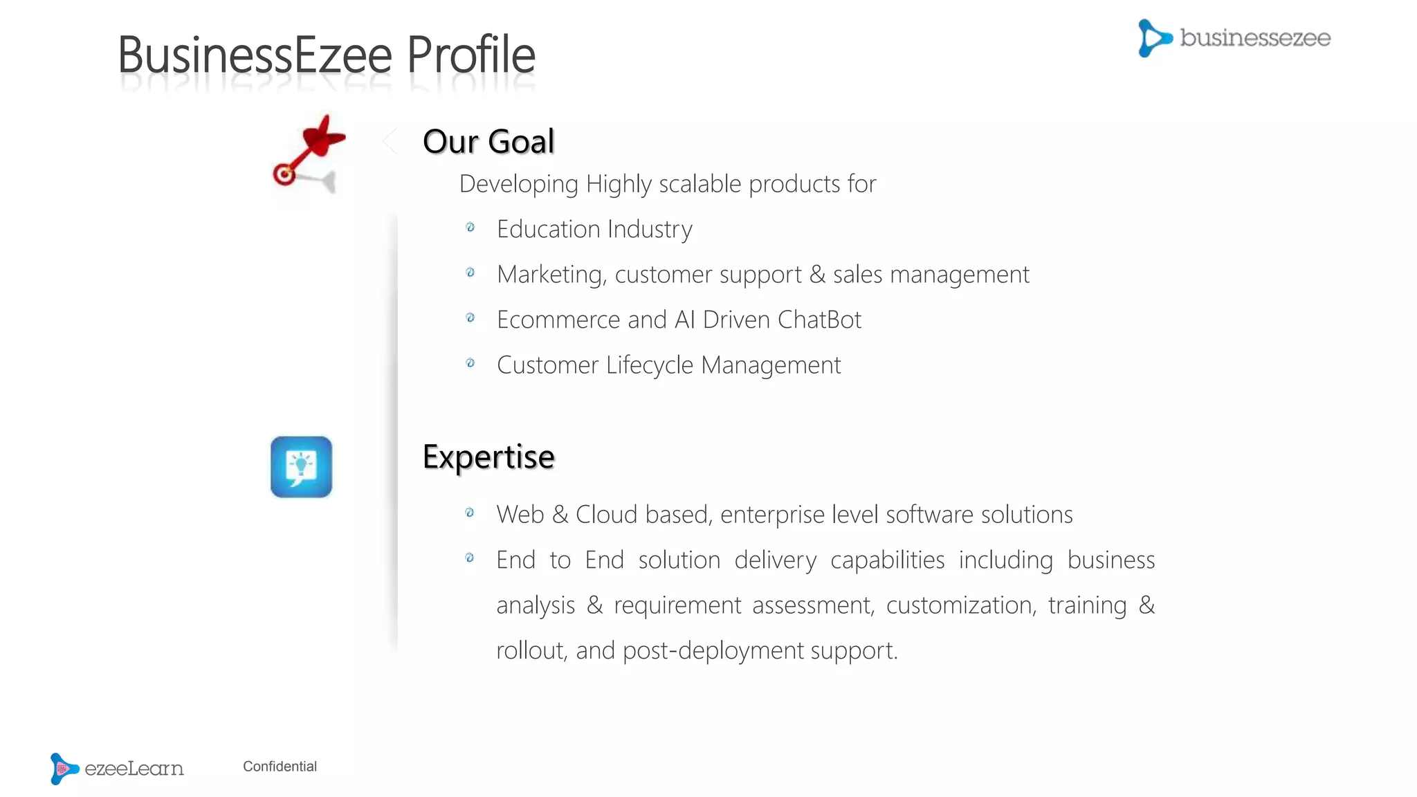 Confidential
BusinessEzee Profile
Our Goal
Developing Highly scalable products for
Education Industry
Marketing, customer support & sales management
Ecommerce and AI Driven ChatBot
Customer Lifecycle Management
Expertise
Web & Cloud based, enterprise level software solutions
End to End solution delivery capabilities including business
analysis & requirement assessment, customization, training &
rollout, and post-deployment support.
 