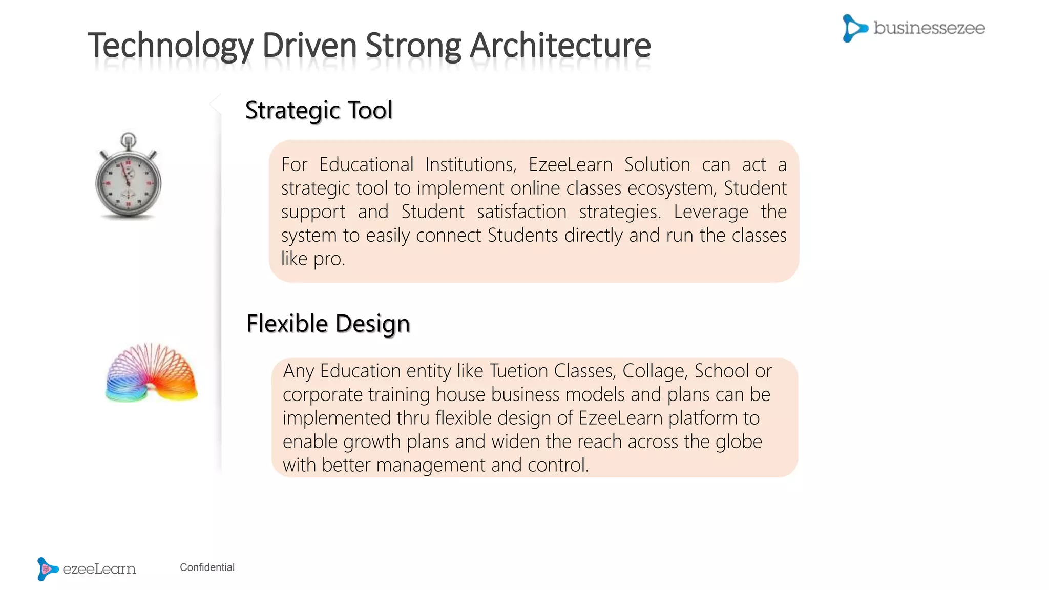 Confidential
Strategic Tool
For Educational Institutions, EzeeLearn Solution can act a
strategic tool to implement online classes ecosystem, Student
support and Student satisfaction strategies. Leverage the
system to easily connect Students directly and run the classes
like pro.
Flexible Design
Any Education entity like Tuetion Classes, Collage, School or
corporate training house business models and plans can be
implemented thru flexible design of EzeeLearn platform to
enable growth plans and widen the reach across the globe
with better management and control.
Technology Driven Strong Architecture
 