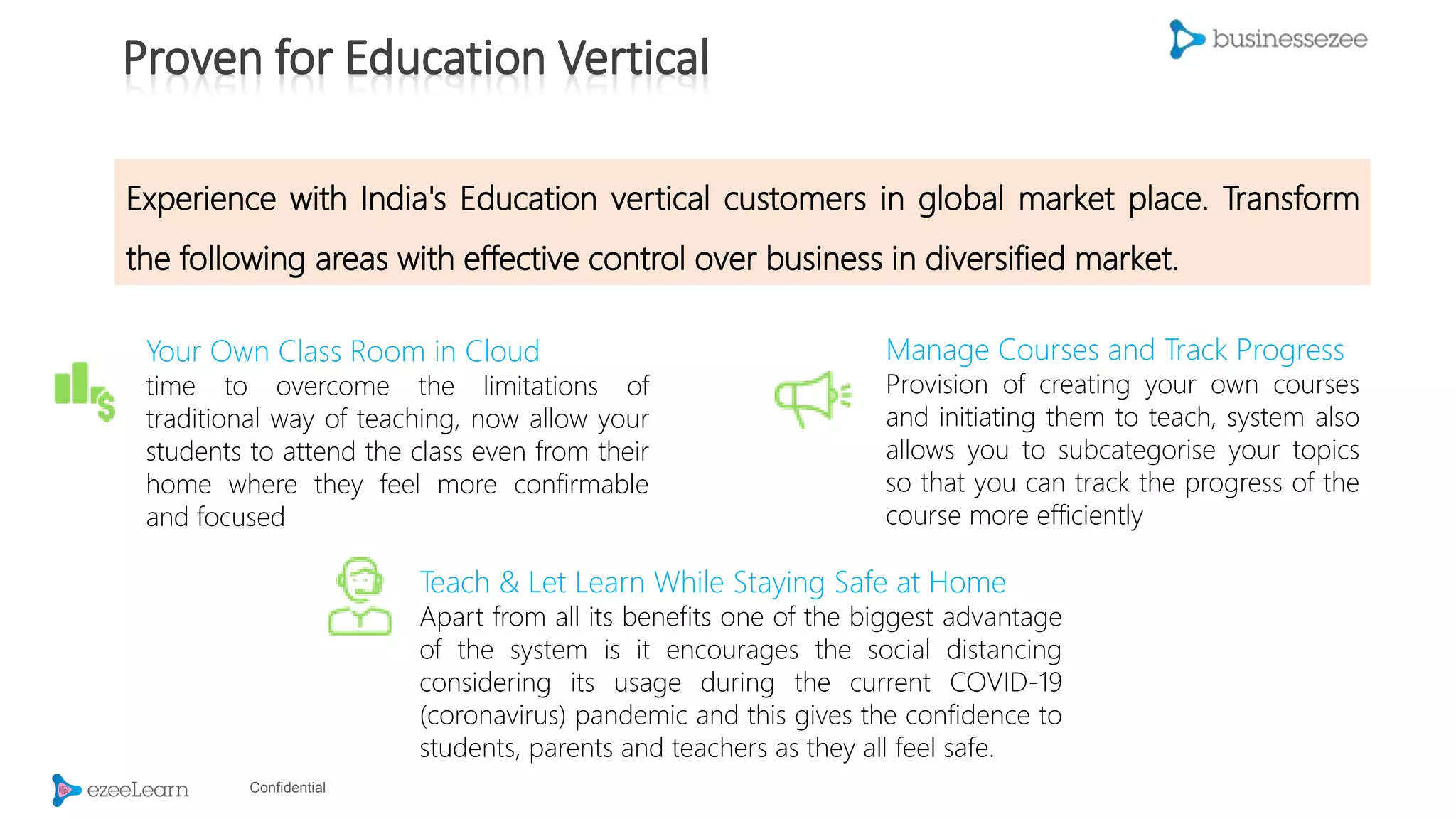 Confidential
Your Own Class Room in Cloud
time to overcome the limitations of
traditional way of teaching, now allow your
students to attend the class even from their
home where they feel more confirmable
and focused
Teach & Let Learn While Staying Safe at Home
Apart from all its benefits one of the biggest advantage
of the system is it encourages the social distancing
considering its usage during the current COVID-19
(coronavirus) pandemic and this gives the confidence to
students, parents and teachers as they all feel safe.
Manage Courses and Track Progress
Provision of creating your own courses
and initiating them to teach, system also
allows you to subcategorise your topics
so that you can track the progress of the
course more efficiently
Experience with India's Education vertical customers in global market place. Transform
the following areas with effective control over business in diversified market.
Proven for Education Vertical
 