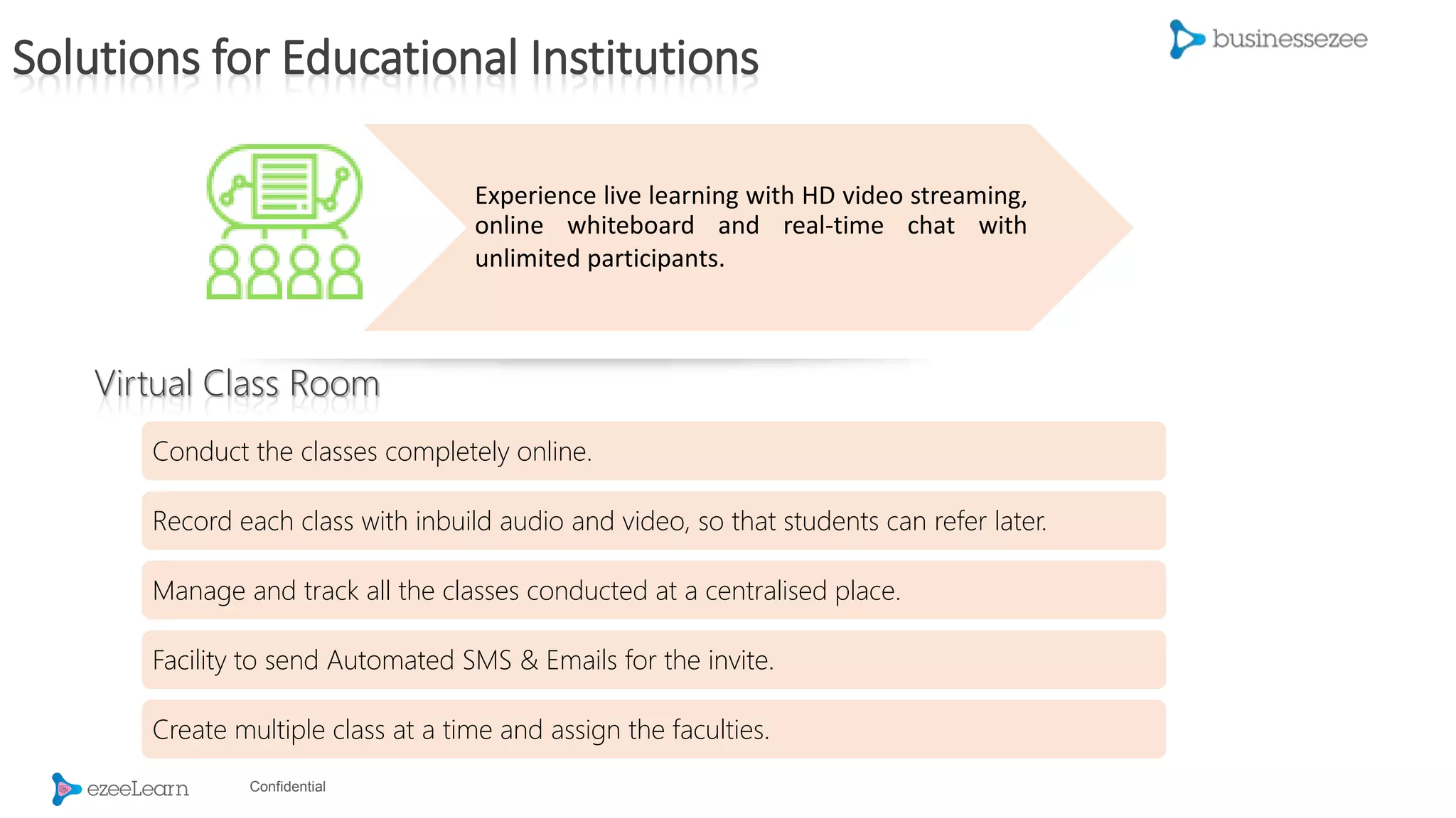 Confidential
Experience live learning with HD video streaming,
online whiteboard and real-time chat with
unlimited participants.
Conduct the classes completely online.
Record each class with inbuild audio and video, so that students can refer later.
Manage and track all the classes conducted at a centralised place.
Facility to send Automated SMS & Emails for the invite.
Create multiple class at a time and assign the faculties.
Solutions for Educational Institutions
Virtual Class Room
 