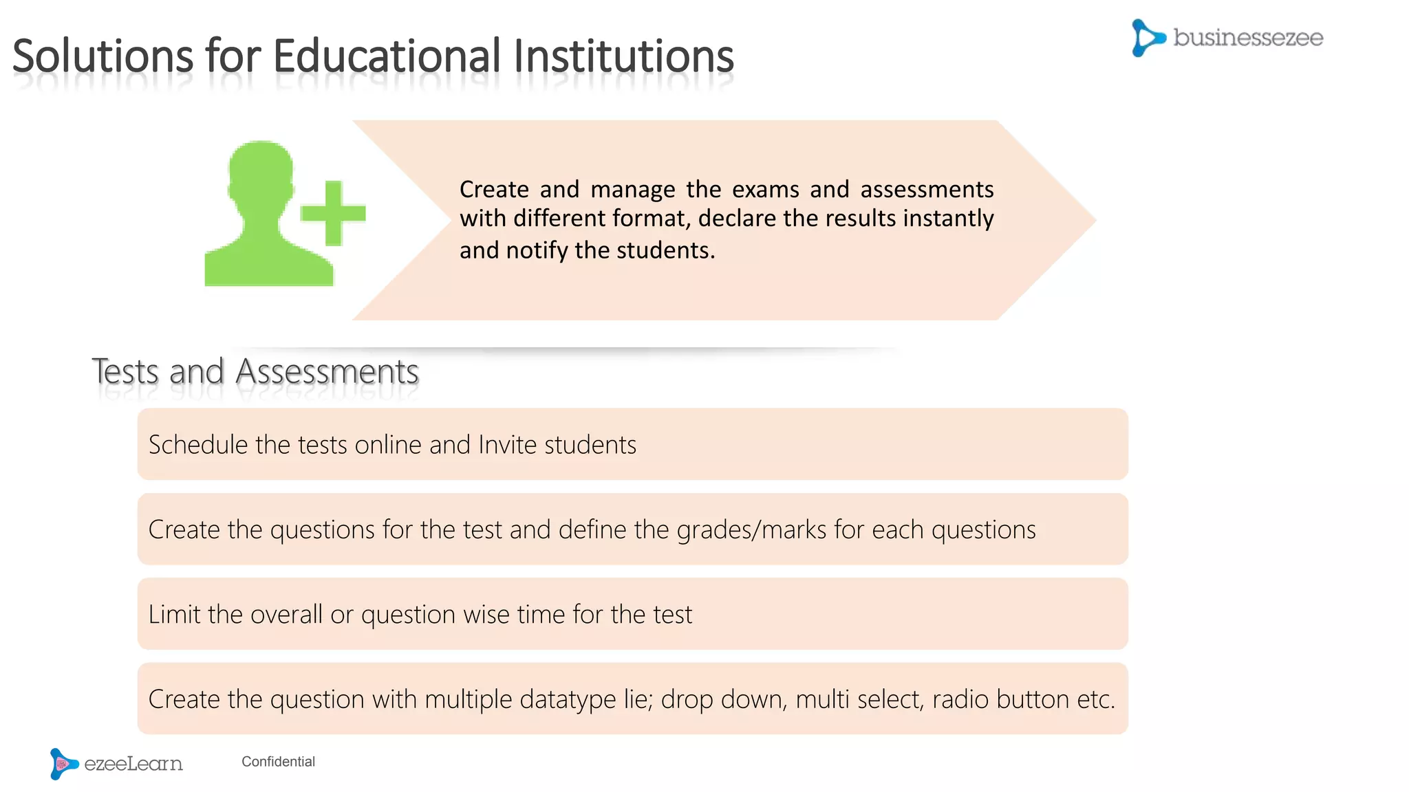 Confidential
Create and manage the exams and assessments
with different format, declare the results instantly
and notify the students.
Schedule the tests online and Invite students
Create the questions for the test and define the grades/marks for each questions
Limit the overall or question wise time for the test
Create the question with multiple datatype lie; drop down, multi select, radio button etc.
Tests and Assessments
Solutions for Educational Institutions
 