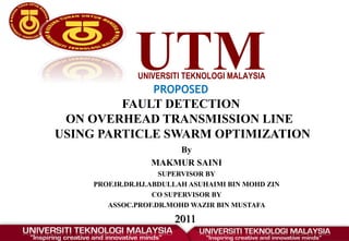 UTM
UNIVERSITI TEKNOLOGI MALAYSIA
PROPOSED
FAULT DETECTION
ON OVERHEAD TRANSMISSION LINE
USING PARTICLE SWARM OPTIMIZATION
By
MAKMUR SAINI
SUPERVISOR BY
PROF.IR.DR.HJ.ABDULLAH ASUHAIMI BIN MOHD ZIN
CO SUPERVISOR BY
ASSOC.PROF.DR.MOHD WAZIR BIN MUSTAFA
2011
2011
 