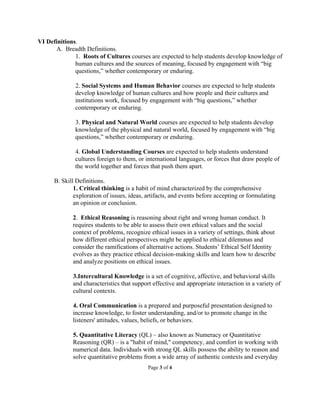 VI Definitions.
      A. Breadth Definitions.
              1. Roots of Cultures courses are expected to help students develop knowledge of
              human cultures and the sources of meaning, focused by engagement with “big
              questions,” whether contemporary or enduring.

              2. Social Systems and Human Behavior courses are expected to help students
              develop knowledge of human cultures and how people and their cultures and
              institutions work, focused by engagement with “big questions,” whether
              contemporary or enduring.

              3. Physical and Natural World courses are expected to help students develop
              knowledge of the physical and natural world, focused by engagement with “big
              questions,” whether contemporary or enduring.

              4. Global Understanding Courses are expected to help students understand
              cultures foreign to them, or international languages, or forces that draw people of
              the world together and forces that push them apart.

      B. Skill Definitions.
              1. Critical thinking is a habit of mind characterized by the comprehensive
              exploration of issues, ideas, artifacts, and events before accepting or formulating
              an opinion or conclusion.

             2. Ethical Reasoning is reasoning about right and wrong human conduct. It
             requires students to be able to assess their own ethical values and the social
             context of problems, recognize ethical issues in a variety of settings, think about
             how different ethical perspectives might be applied to ethical dilemmas and
             consider the ramifications of alternative actions. Students’ Ethical Self Identity
             evolves as they practice ethical decision-making skills and learn how to describe
             and analyze positions on ethical issues.

             3.Intercultural Knowledge is a set of cognitive, affective, and behavioral skills
             and characteristics that support effective and appropriate interaction in a variety of
             cultural contexts.

             4. Oral Communication is a prepared and purposeful presentation designed to
             increase knowledge, to foster understanding, and/or to promote change in the
             listeners' attitudes, values, beliefs, or behaviors.

             5. Quantitative Literacy (QL) – also known as Numeracy or Quantitative
             Reasoning (QR) – is a "habit of mind," competency, and comfort in working with
             numerical data. Individuals with strong QL skills possess the ability to reason and
             solve quantitative problems from a wide array of authentic contexts and everyday
                                            Page 3 of 4
 