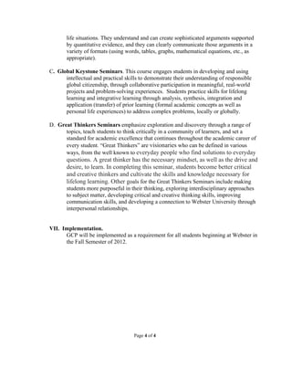 life situations. They understand and can create sophisticated arguments supported
       by quantitative evidence, and they can clearly communicate those arguments in a
       variety of formats (using words, tables, graphs, mathematical equations, etc., as
       appropriate).

C. Global Keystone Seminars. This course engages students in developing and using
      intellectual and practical skills to demonstrate their understanding of responsible
      global citizenship, through collaborative participation in meaningful, real-world
      projects and problem-solving experiences. Students practice skills for lifelong
      learning and integrative learning through analysis, synthesis, integration and
      application (transfer) of prior learning (formal academic concepts as well as
      personal life experiences) to address complex problems, locally or globally.

D. Great Thinkers Seminars emphasize exploration and discovery through a range of
      topics, teach students to think critically in a community of learners, and set a
      standard for academic excellence that continues throughout the academic career of
      every student. “Great Thinkers” are visionaries who can be defined in various
      ways, from the well known to everyday people who find solutions to everyday
       questions. A great thinker has the necessary mindset, as well as the drive and
       desire, to learn. In completing this seminar, students become better critical
       and creative thinkers and cultivate the skills and knowledge necessary for
       lifelong learning. Other goals for the Great Thinkers Seminars include making
       students more purposeful in their thinking, exploring interdisciplinary approaches
       to subject matter, developing critical and creative thinking skills, improving
       communication skills, and developing a connection to Webster University through
       interpersonal relationships.


VII. Implementation.
      GCP will be implemented as a requirement for all students beginning at Webster in
      the Fall Semester of 2012.




                                     Page 4 of 4
 