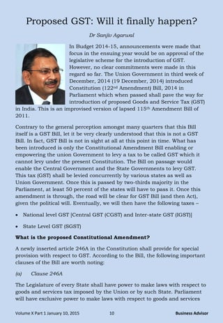 Volume X Part 1 January 10, 2015 10 Business Advisor
Proposed GST: Will it finally happen?
Dr Sanjiv Agarwal
In Budget 2014-15, announcements were made that
focus in the ensuing year would be on approval of the
legislative scheme for the introduction of GST.
However, no clear commitments were made in this
regard so far. The Union Government in third week of
December, 2014 (19 December, 2014) introduced
Constitution (122nd Amendment) Bill, 2014 in
Parliament which when passed shall pave the way for
introduction of proposed Goods and Service Tax (GST)
in India. This is an improvised version of lapsed 115th Amendment Bill of
2011.
Contrary to the general perception amongst many quarters that this Bill
itself is a GST Bill, let it be very clearly understood that this is not a GST
Bill. In fact, GST Bill is not in sight at all at this point in time. What has
been introduced is only the Constitutional Amendment Bill enabling or
empowering the union Government to levy a tax to be called GST which it
cannot levy under the present Constitution. The Bill on passage would
enable the Central Government and the State Governments to levy GST.
This tax (GST) shall be levied concurrently by various states as well as
Union Government. Once this is passed by two-thirds majority in the
Parliament, at least 50 percent of the states will have to pass it. Once this
amendment is through, the road will be clear for GST Bill (and then Act),
given the political will. Eventually, we will then have the following taxes –
 National level GST [Central GST (CGST) and Inter-state GST (IGST)]
 State Level GST (SGST)
What is the proposed Constitutional Amendment?
A newly inserted article 246A in the Constitution shall provide for special
provision with respect to GST. According to the Bill, the following important
clauses of the Bill are worth noting:
(a) Clause 246A
The Legislature of every State shall have power to make laws with respect to
goods and services tax imposed by the Union or by such State. Parliament
will have exclusive power to make laws with respect to goods and services
 