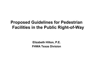 Proposed Guidelines for Pedestrian
 Facilities in the Public Right-of-Way


           Elizabeth Hilton, P.E.
           FHWA Texas Division
 
