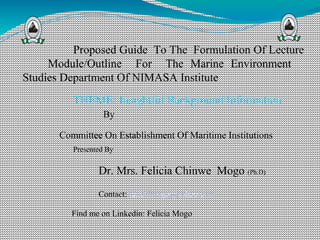 Proposed Guide To The Formulation Of Lecture
Module/Outline For The Marine Environment
Studies Department Of NIMASA Institute
THEME: Insightful Background Information
By
Committee On Establishment Of Maritime Institutions
Presented By
Dr. Mrs. Felicia Chinwe Mogo (Ph.D)
Contact: felichimogo@yahoo.com
Find me on Linkedin: Felicia Mogo
 