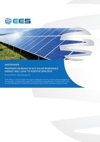 WHITEPAPER
PROPOSED INCREASE IN SA’S SOLAR RENEWABLE
ENERGY WILL LEAD TO POSITIVE SPIN-OFFS
By James Ricketts, Project Manager, EES
South Africa is a country fraught with ongoing challenges in the form of severe power shortages and
an inconsistent, unreliable power supply. The increased solar energy allocation, if implemented, would
of course help alleviate this situation by diversifying energy resources and boosting energy security.
 
