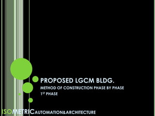 PROPOSED LGCM BLDG.
METHOD OF CONSTRUCTION PHASE BY PHASE
1ST PHASE
ISOMETRICAUTOMATION&ARCHITECTURE
 