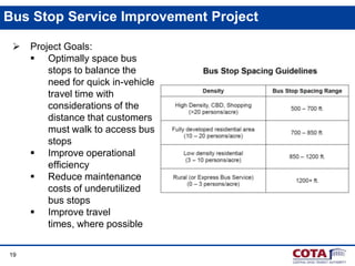 Bus Stop Service Improvement Project


19

Project Goals:
 Optimally space bus
stops to balance the
need for quick in-vehicle
travel time with
considerations of the
distance that customers
must walk to access bus
stops
 Improve operational
efficiency
 Reduce maintenance
costs of underutilized
bus stops
 Improve travel
times, where possible

 