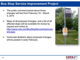Bus Stop Service Improvement Project


The public comment period about these
changes will last from February 10 – March
3, 2014



Maps of all proposed changes, and a list of all
affected stops will be available for review by
request and online at:
http://www.cota.com/BusStopServiceImprovem
ent.aspx



Commuter Bulletins about proposed changes
will be posted in early February

21

 