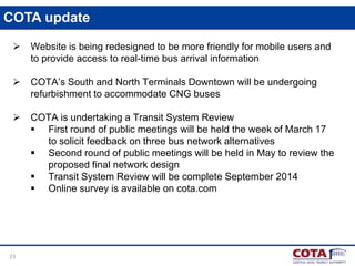 COTA update


Website is being redesigned to be more friendly for mobile users and
to provide access to real-time bus arrival information



COTA’s South and North Terminals Downtown will be undergoing
refurbishment to accommodate CNG buses



COTA is undertaking a Transit System Review
 First round of public meetings will be held the week of March 17
to solicit feedback on three bus network alternatives
 Second round of public meetings will be held in May to review the
proposed final network design
 Transit System Review will be complete September 2014
 Online survey is available on cota.com

23

 