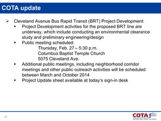COTA update


24

Cleveland Avenue Bus Rapid Transit (BRT) Project Development:
 Project Development activities for the proposed BRT line are
underway, which include conducting an environmental clearance
study and preliminary engineering/design
 Public meeting scheduled:
Thursday, Feb. 27 – 5:30 p.m.
Columbus Baptist Temple Church
5075 Cleveland Ave.
 Additional public meetings, including neighborhood corridor
meetings and other public outreach activities will be scheduled
between March and October 2014
 Project Update sheet available at today’s sign-in desk

 