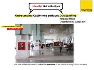Out in the OpenLiterally!!
Ambient Media
Opportunities Everyday!!
Out-standing Customers surfaces Outstanding
This slide shows one network of Backlit Scrollers in the Infinity Building Concourse Area.
Outstanding Media Type-2
Backlit Scrollers
 