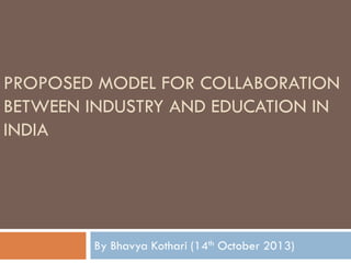 PROPOSED MODEL FOR COLLABORATION
BETWEEN INDUSTRY AND EDUCATION IN
INDIA
By Bhavya Kothari (14th October 2013)
 