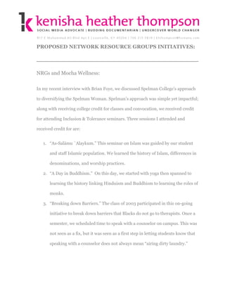 PROPOSED NETWORK RESOURCE GROUPS INITIATIVES:




NRGs and Mocha Wellness:

In my recent interview with Brian Foye, we discussed Spelman College’s approach

to diversifying the Spelman Woman. Spelman’s approach was simple yet impactful;

along with receiving college credit for classes and convocation, we received credit

for attending Inclusion & Tolerance seminars. Three sessions I attended and

received credit for are:


   1. “As-Salāmu `Alaykum.” This seminar on Islam was guided by our student

       and staff Islamic population. We learned the history of Islam, differences in

       denominations, and worship practices.

   2. “A Day in Buddhism.” On this day, we started with yoga then spanned to

       learning the history linking Hinduism and Buddhism to learning the roles of

       monks.

   3. “Breaking down Barriers.” The class of 2003 participated in this on-going

       initiative to break down barriers that Blacks do not go to therapists. Once a

       semester, we scheduled time to speak with a counselor on campus. This was

       not seen as a fix, but it was seen as a first step in letting students know that

       speaking with a counselor does not always mean “airing dirty laundry.”
 