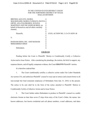 IN THE UNITED STATES DISTRICT COURT
FOR THE NORTHERN DISTRICT OF TEXAS
DALLAS DIVISION
BRENDA AGUAYO, MARIA
MALDONADO, MARIA CLIMACO, OLIVIA
ORTIZ, ANA PALOMARES, SUSANA
MARTINEZ AND NICANOR QUIROZ, on
behalf of themselves and all others similarly
situated,
Plaintiffs,
V.
BASSAM ODEH, INC. AND BASSAM
MOHAMMED ODEH
Defendants.
§
§
§
§
§
§
§
§
§
§
§
§
§
§
§
CIVIL ACTION NO. 3:13-CV-02951-B
O R D E R
Pending before the Court is Plaintiffs’ Motion to Conditionally Certify a Collective
Action and to Issue Notice. After considering the pleadings, the motion, the brief in support, any
response thereto, and all legally competent evidence, the Court GRANTS Plaintiffs’ motion.
It is therefore ordered that:
1. The Court conditionally certifies a collective action under Fair Labor Standards
Act section 216, and authorizes Plaintiffs’ counsel to issue opt-in notices and consent forms to all
non-exempt fast food restaurant employees of Defendants from July 31, 2010, to the present.
The notice to be sent shall be in the form of the notice attached to Plaintiffs’ Motion to
Conditionally Certify a Collective Action and to Issue Notice.
2. The Court further orders Defendants to produce to Plaintiffs’ counsel in a usable
electronic format no later than seven (7) days from entry of the Court’s Order, the names, last
known addresses, last known residential and cell phone numbers, e-mail addresses, and dates
Case 3:13-cv-02951-B Document 5-1 Filed 07/31/13 Page 1 of 2 PageID 55
 