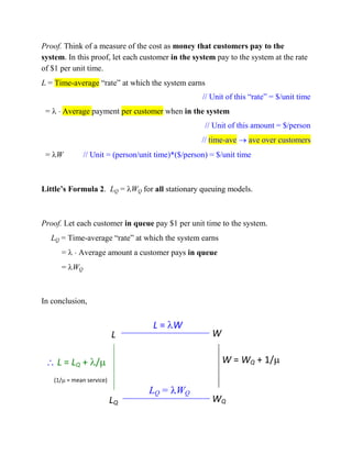 Proof. Think of a measure of the cost as money that customers pay to the
system. In this proof, let each customer in the system pay to the system at the rate
of $1 per unit time.
L = Time-average “rate” at which the system earns
// Unit of this “rate” = $/unit time
=   Average payment per customer when in the system
// Unit of this amount = $/person
// time-ave  ave over customers
= W

// Unit = (person/unit time)*($/person) = $/unit time

Little’s Formula 2. LQ = WQ for all stationary queuing models.

Proof. Let each customer in queue pay $1 per unit time to the system.
LQ = Time-average “rate” at which the system earns
=   Average amount a customer pays in queue
= WQ

In conclusion,

L

L = W

W

 L = LQ + /

W = WQ + 1/

(1/ = mean service)

(1/ = mean service)

LQ

LQ = WQ

WQ

 